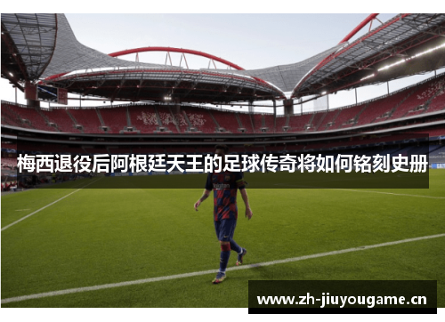 梅西退役后阿根廷天王的足球传奇将如何铭刻史册