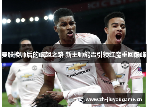 曼联换帅后的崛起之路 新主帅能否引领红魔重回巅峰
