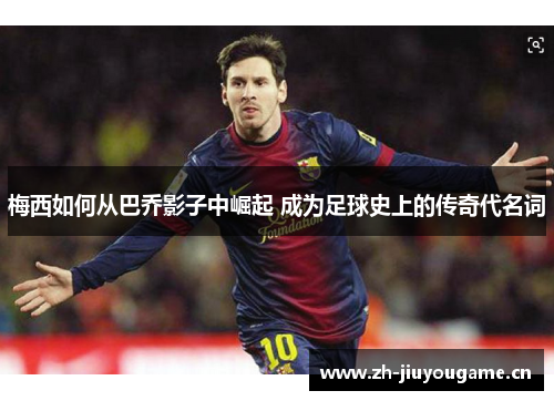 梅西如何从巴乔影子中崛起 成为足球史上的传奇代名词