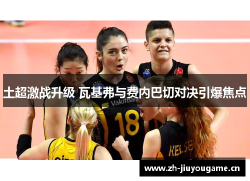 土超激战升级 瓦基弗与费内巴切对决引爆焦点